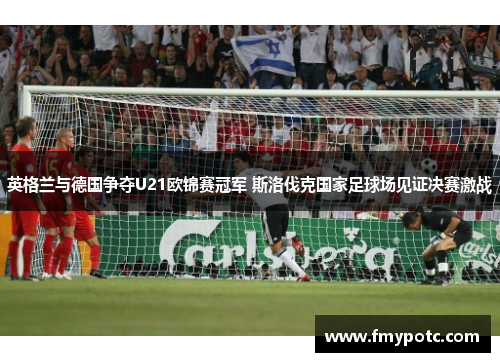 英格兰与德国争夺U21欧锦赛冠军 斯洛伐克国家足球场见证决赛激战